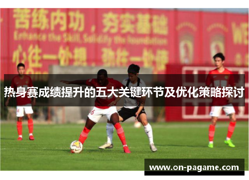 热身赛成绩提升的五大关键环节及优化策略探讨