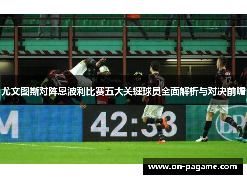 尤文图斯对阵恩波利比赛五大关键球员全面解析与对决前瞻