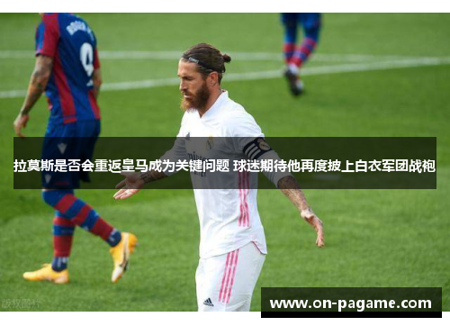 拉莫斯是否会重返皇马成为关键问题 球迷期待他再度披上白衣军团战袍