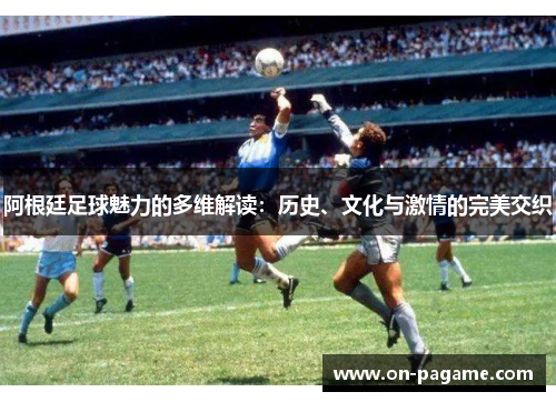 阿根廷足球魅力的多维解读：历史、文化与激情的完美交织