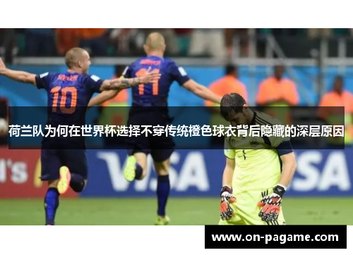 荷兰队为何在世界杯选择不穿传统橙色球衣背后隐藏的深层原因 荷兰队为何在世界杯选择不穿传统橙色球衣背后隐藏的深层原因
