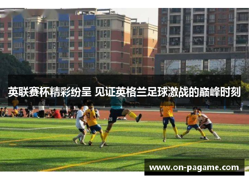 英联赛杯精彩纷呈 见证英格兰足球激战的巅峰时刻