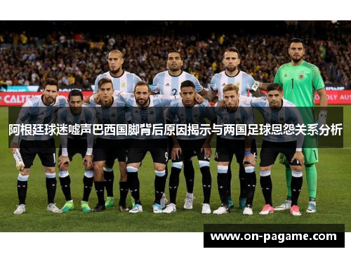 阿根廷球迷嘘声巴西国脚背后原因揭示与两国足球恩怨关系分析