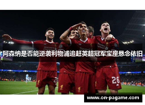 阿森纳是否能逆袭利物浦追赶英超冠军宝座悬念依旧 阿森纳是否能逆袭利物浦追赶英超冠军宝座悬念依旧