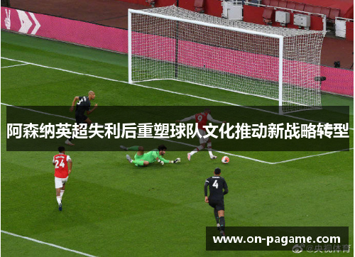 阿森纳英超失利后重塑球队文化推动新战略转型 阿森纳英超失利后重塑球队文化推动新战略转型