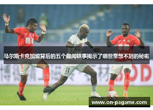 马尔斯卡克加盟背后的五个趣闻轶事揭示了哪些意想不到的秘密
