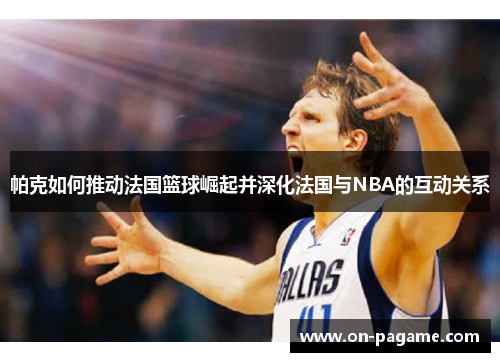 帕克如何推动法国篮球崛起并深化法国与NBA的互动关系