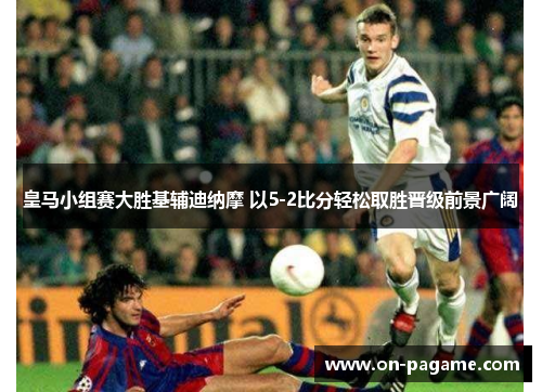 皇马小组赛大胜基辅迪纳摩 以5-2比分轻松取胜晋级前景广阔