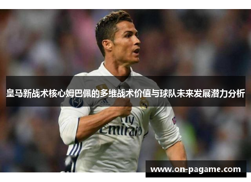 皇马新战术核心姆巴佩的多维战术价值与球队未来发展潜力分析