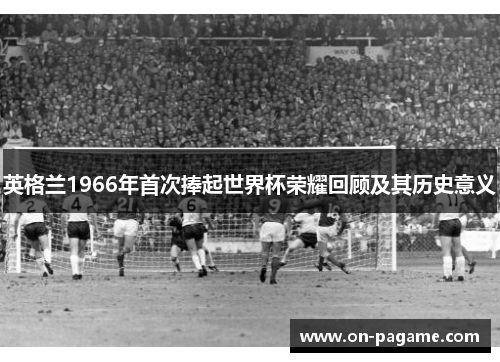 英格兰1966年首次捧起世界杯荣耀回顾及其历史意义