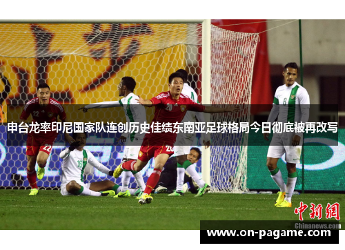 申台龙率印尼国家队连创历史佳绩东南亚足球格局今日彻底被再改写
