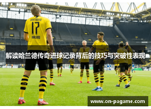 解读哈兰德传奇进球记录背后的技巧与突破性表现 解读哈兰德传奇进球记录背后的技巧与突破性表现