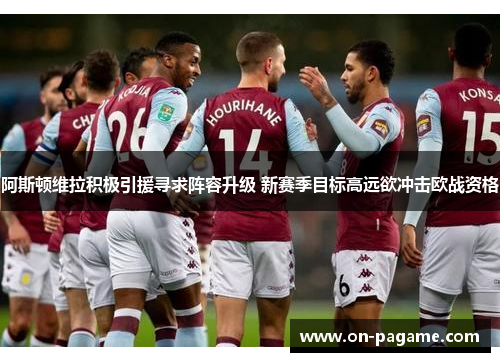 阿斯顿维拉积极引援寻求阵容升级 新赛季目标高远欲冲击欧战资格