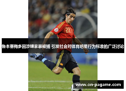鲁本塞梅多因涉嫌家暴被捕 引发社会对体育明星行为标准的广泛讨论