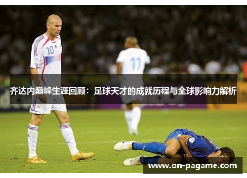 齐达内巅峰生涯回顾：足球天才的成就历程与全球影响力解析