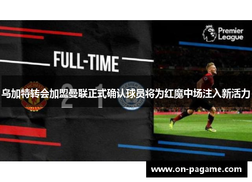 乌加特转会加盟曼联正式确认球员将为红魔中场注入新活力 乌加特转会加盟曼联正式确认球员将为红魔中场注入新活力